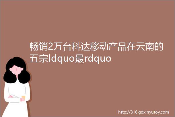 畅销2万台科达移动产品在云南的五宗ldquo最rdquo